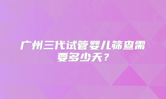 广州三代试管婴儿筛查需要多少天？