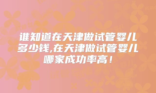 谁知道在天津做试管婴儿多少钱,在天津做试管婴儿哪家成功率高！