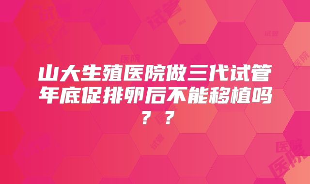 山大生殖医院做三代试管年底促排卵后不能移植吗？？