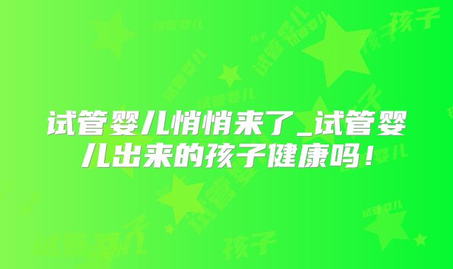试管婴儿悄悄来了_试管婴儿出来的孩子健康吗!