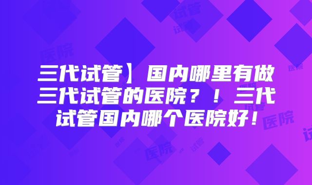 三代试管】国内哪里有做三代试管的医院?!三代试管国内哪个医院好!