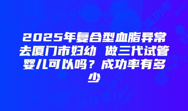 2025年复合型血脂异常去厦门市妇幼 做三代试管婴儿可以吗?成功率有多少