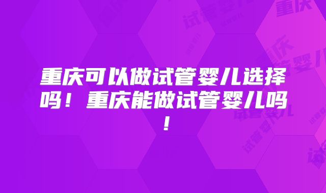 重庆可以做试管婴儿选择吗！重庆能做试管婴儿吗！