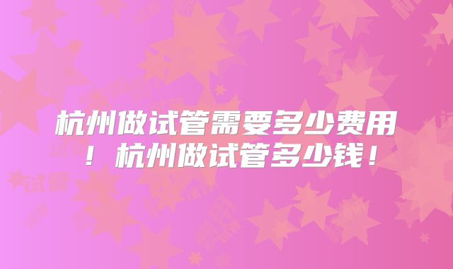 杭州做试管需要多少费用！杭州做试管多少钱！