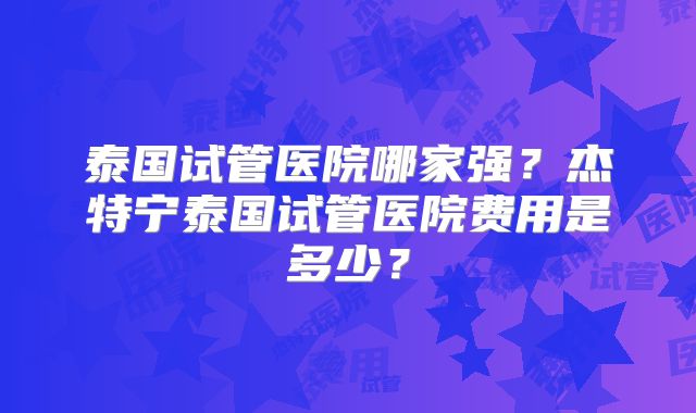 泰国试管医院哪家强？杰特宁泰国试管医院费用是多少？