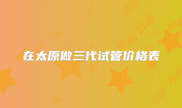 在太原做三代试管价格表