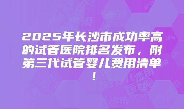 2025年长沙市成功率高的试管医院排名发布，附第三代试管婴儿费用清单！