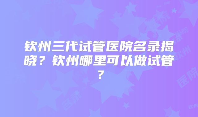钦州三代试管医院名录揭晓?钦州哪里可以做试管?