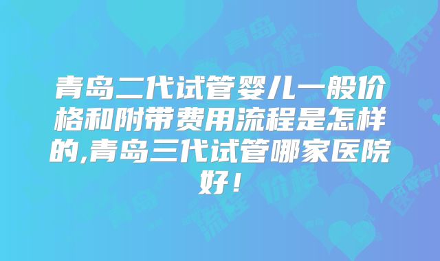 青岛二代试管婴儿一般价格和附带费用流程是怎样的,青岛三代试管哪家医院好！