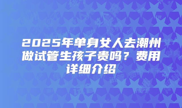 2025年单身女人去潮州做试管生孩子贵吗?费用详细介绍