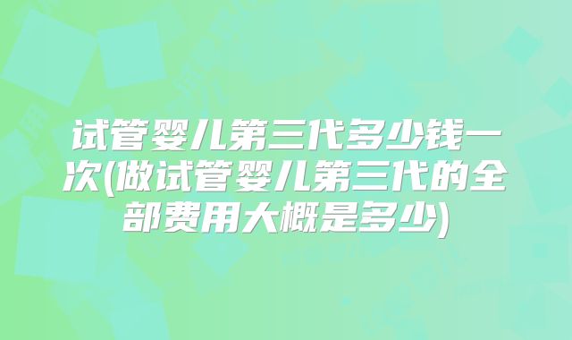 试管婴儿第三代多少钱一次(做试管婴儿第三代的全部费用大概是多少)