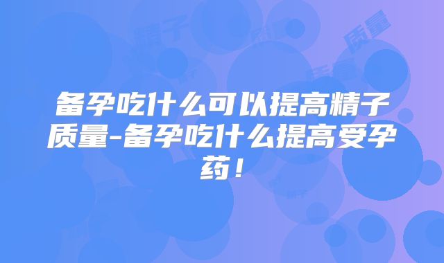 备孕吃什么可以提高精子质量-备孕吃什么提高受孕药!