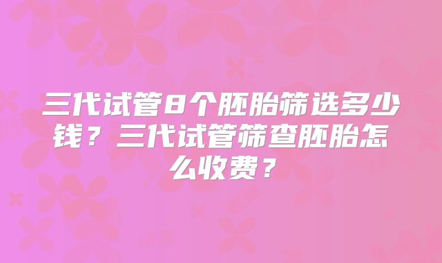 三代试管8个胚胎筛选多少钱？三代试管筛查胚胎怎么收费？