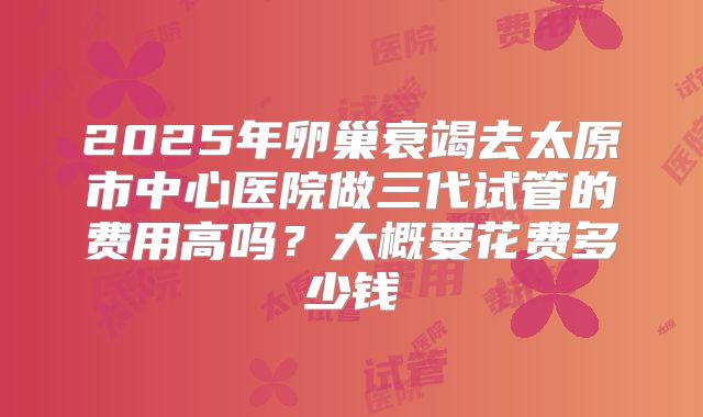 2025年卵巢衰竭去太原市中心医院做三代试管的费用高吗?大概要花费多少钱