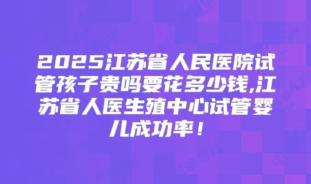 2025江苏省人民医院试管孩子贵吗要花多少钱,江苏省人医生殖中心试管婴儿成功率！