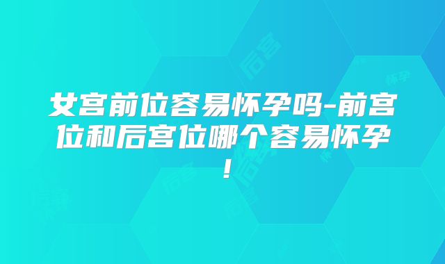 女宫前位容易怀孕吗-前宫位和后宫位哪个容易怀孕！