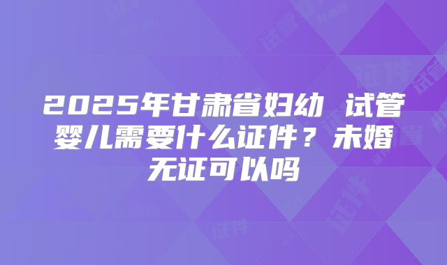 2025年甘肃省妇幼 试管婴儿需要什么证件？未婚无证可以吗
