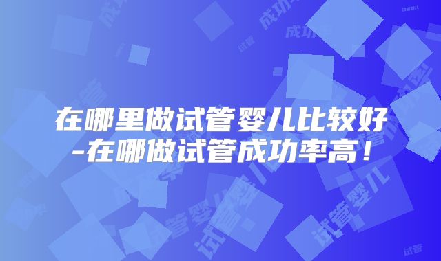 在哪里做试管婴儿比较好-在哪做试管成功率高！