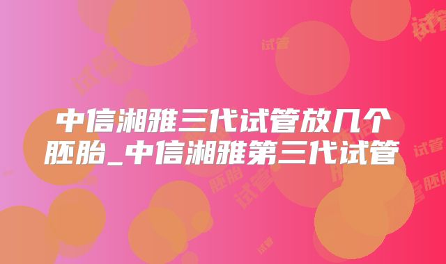 中信湘雅三代试管放几个胚胎_中信湘雅第三代试管