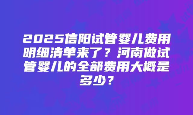2025信阳试管婴儿费用明细清单来了？河南做试管婴儿的全部费用大概是多少？