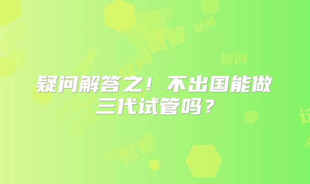 疑问解答之！不出国能做三代试管吗？