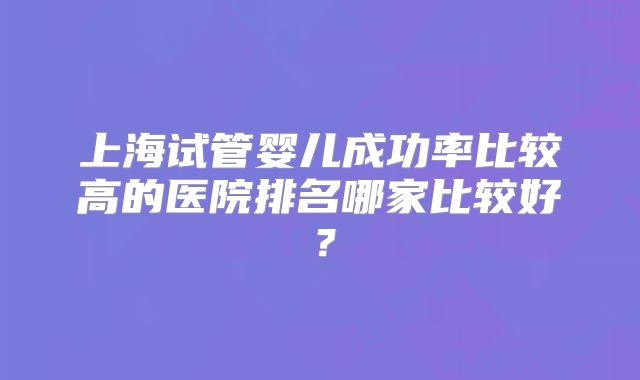 上海试管婴儿成功率比较高的医院排名哪家比较好?