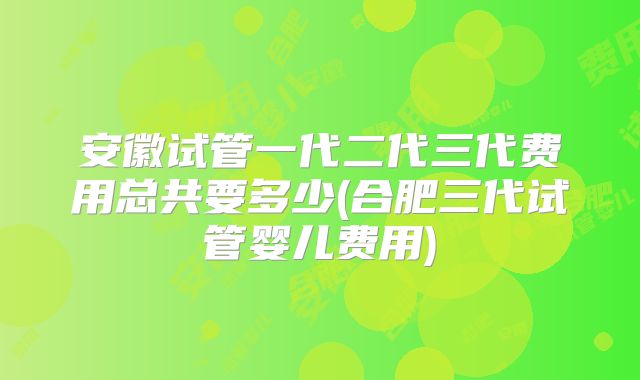 安徽试管一代二代三代费用总共要多少(合肥三代试管婴儿费用)