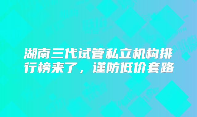 湖南三代试管私立机构排行榜来了,谨防低价套路
