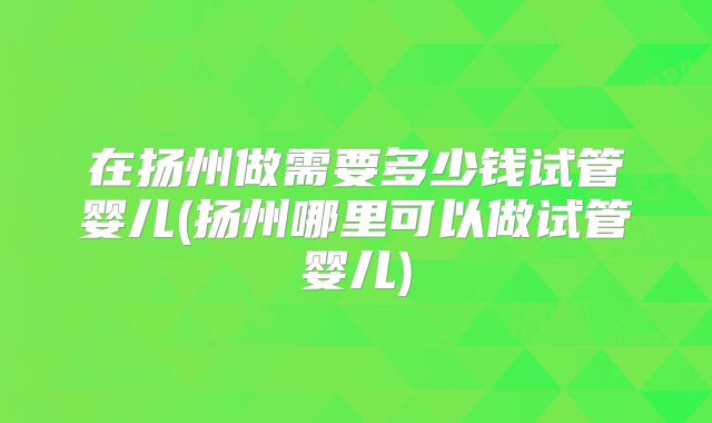 在扬州做需要多少钱试管婴儿(扬州哪里可以做试管婴儿)