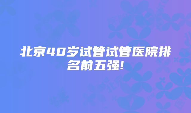 北京40岁试管试管医院排名前五强!