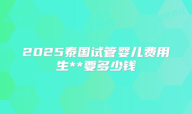 2025泰国试管婴儿费用生**要多少钱