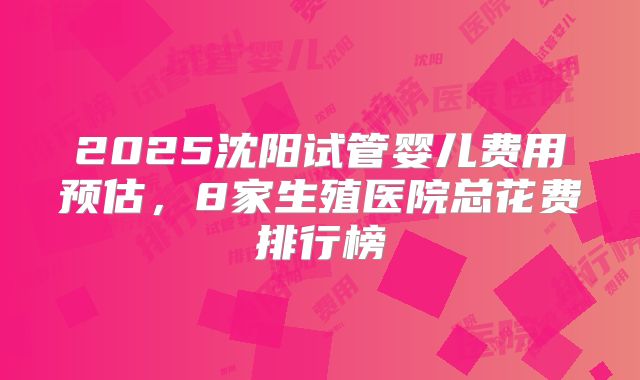 2025沈阳试管婴儿费用预估，8家生殖医院总花费排行榜