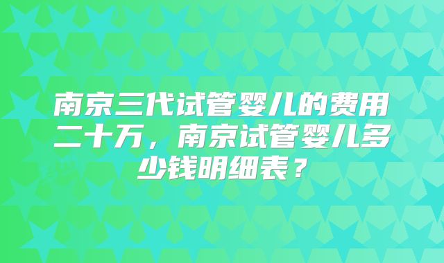 南京三代试管婴儿的费用二十万，南京试管婴儿多少钱明细表？