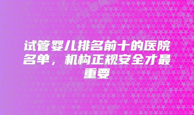 试管婴儿排名前十的医院名单，机构正规安全才最重要