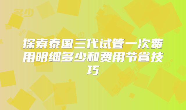 探索泰国三代试管一次费用明细多少和费用节省技巧