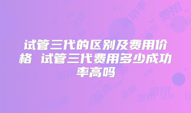 试管三代的区别及费用价格 试管三代费用多少成功率高吗