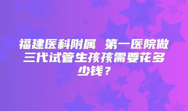 福建医科附属 第一医院做三代试管生孩孩需要花多少钱？
