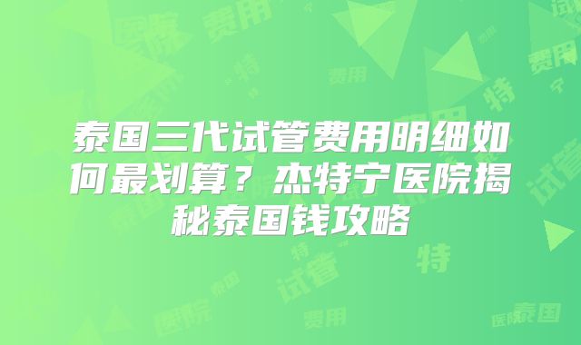 泰国三代试管费用明细如何最划算？杰特宁医院揭秘泰国钱攻略