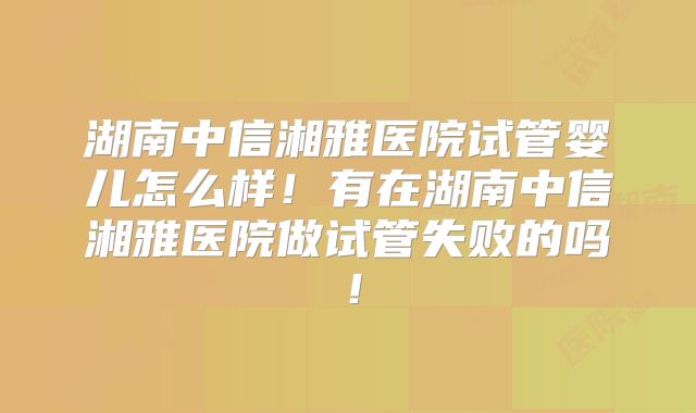 湖南中信湘雅医院试管婴儿怎么样！有在湖南中信湘雅医院做试管失败的吗！
