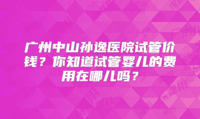 广州中山孙逸医院试管价钱？你知道试管婴儿的费用在哪儿吗？