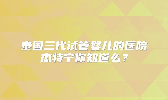 泰国三代试管婴儿的医院杰特宁你知道么？