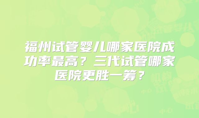 福州试管婴儿哪家医院成功率最高?三代试管哪家医院更胜一筹?