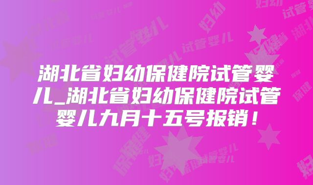 湖北省妇幼保健院试管婴儿_湖北省妇幼保健院试管婴儿九月十五号报销！