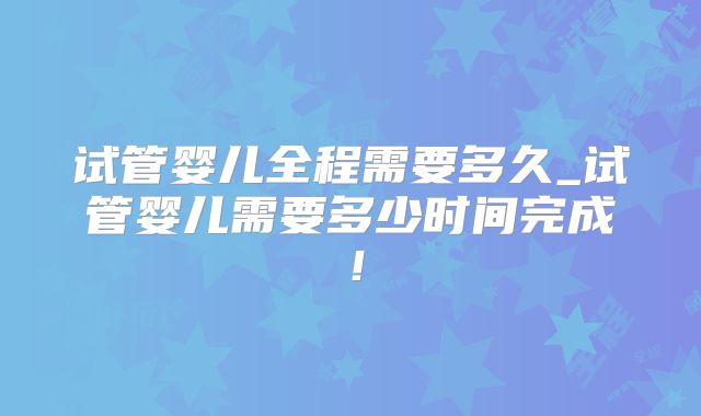 试管婴儿全程需要多久_试管婴儿需要多少时间完成！