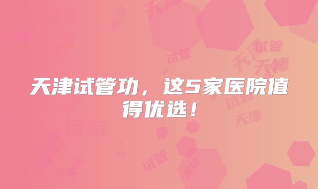 天津试管功，这5家医院值得优选！