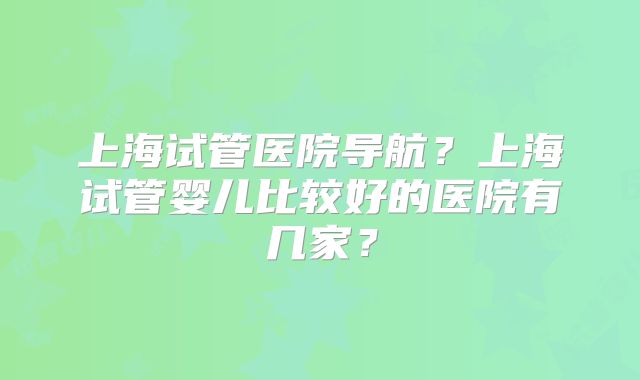 上海试管医院导航?上海试管婴儿比较好的医院有几家?