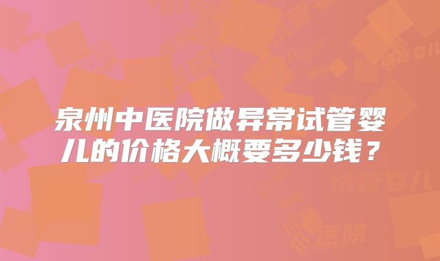 泉州中医院做异常试管婴儿的价格大概要多少钱？