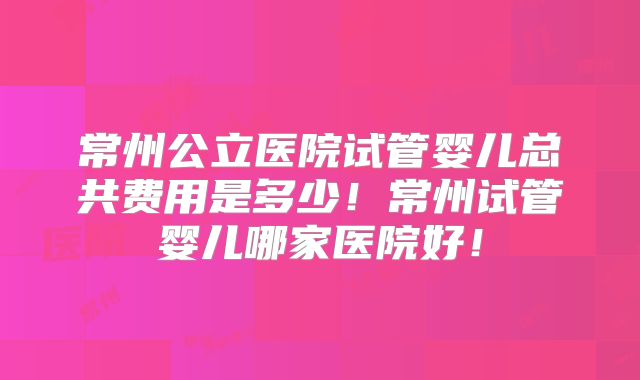 常州公立医院试管婴儿总共费用是多少！常州试管婴儿哪家医院好！