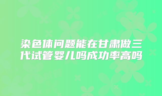 染色体问题能在甘肃做三代试管婴儿吗成功率高吗