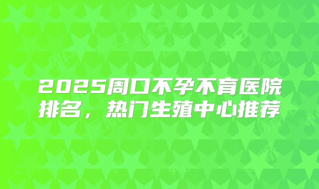 2025周口不孕不育医院排名,热门生殖中心推荐